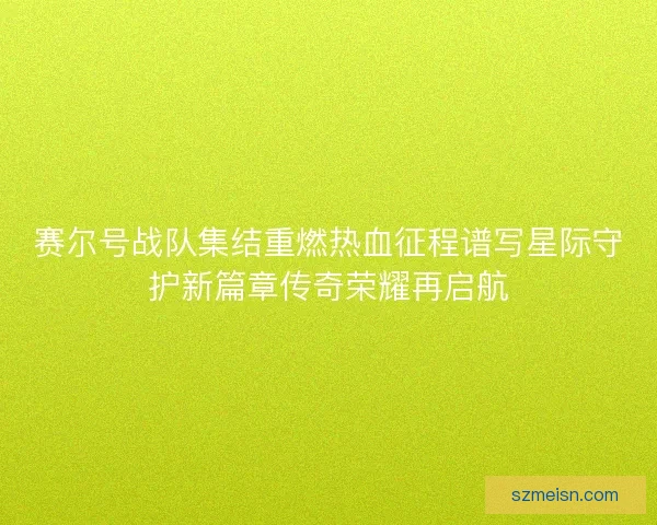 赛尔号战队集结重燃热血征程谱写星际守护新篇章传奇荣耀再启航
