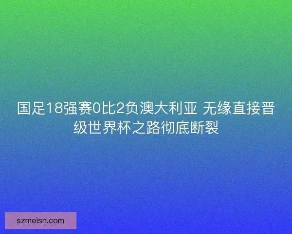 国足18强赛0比2负澳大利亚 无缘直接晋级世界杯之路彻底断裂