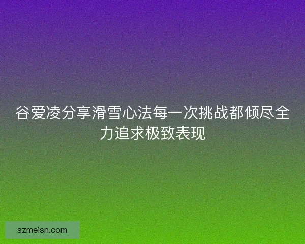 谷爱凌分享滑雪心法每一次挑战都倾尽全力追求极致表现