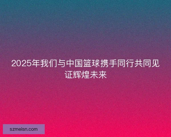 2025年我们与中国篮球携手同行共同见证辉煌未来