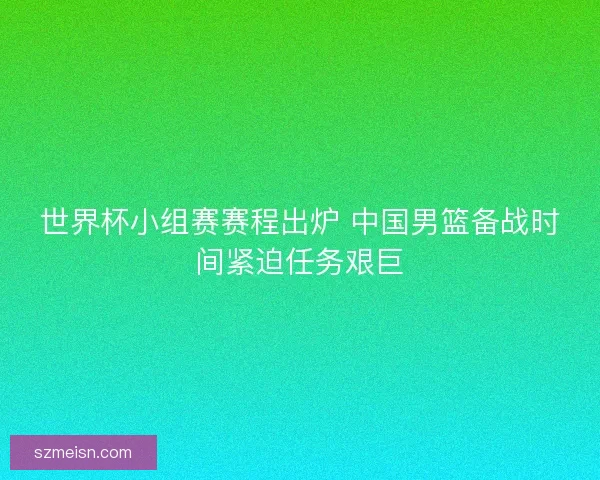 世界杯小组赛赛程出炉 中国男篮备战时间紧迫任务艰巨