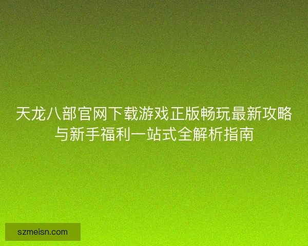 天龙八部官网下载游戏正版畅玩最新攻略与新手福利一站式全解析指南